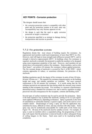 KEY POINTS - Corrosion protection

The designer should ensure that:
• the corrosion protection system is compatible with other
   paint and fire protection systems to be used, since any
   incompatibility may only become apparent on site
• the design is such that the need to apply corrosion
  protection at height is minimised
• the protection specified is as resistant to damage during
  transportation and erection as possible.




7.7.2 Fire protection systems
Regulations dictate that most classes of building require fire resistance. An
unprotected steel member could reach temperatures of more than 900°C in a fire.
However, steel will begin to loose strength (and stiffness) at around 200"C, and its
strength is halved at approximately 600°C. In buildings where fire resistance is
required, steelwork is normally fire protected to enable the members to be designed
using room temperature properties of the steel. However, steel members do not
always have to be protected to achieve fire resistance. Some members, such as slim
floor beam(50), can achieve 60 minutes fire resistance without applied protection.
The fire resistant design of steelwork is covered by Part 8 of BS 5950(85), which
contains approaches to reduce, or sometimes eliminate, fire protection of the
steelwork.

Building regulations specify the degree of fire resistance in units of time (30 mins,
60 mins, 90 mins etc.). The required fire resistance depends mainly on the building
height and usage, and whether sprinklers are installed. The most common
requirement is for 60 minutes fire resistance. It is worth noting that the fire
resistance periods do not represent the time during which the structure must remain
standing so that occupants can escape. Fire resistance is a measure of performance
determined using a standard fire resistance test, and is used by regulators to judge
perceived risk and consequences for the occupants, contents and building itself.

Several types of surface treatment may be used to provide fire protection. Spray
is the least expensive way to protect the steelwork, costing £ 8 to £12 per square
metre applied (1996 prices), depending on thickness. Spray is generally in the form
of cementitious or vermiculite material, is quick to apply, and can be used to cover
complex details. Disadvantages of using a spray are that the application may
sometimes be messy, difficult in winter, and may interfere with other trades. Some
spray may also be aesthetically unacceptable for visible parts of the frame (see
Figure 7.9). All areas of the steelwork must be suitably covered. For example, if
spray is used on members above a suspended ceiling, the programming of work
may well require that the protection is removed locally to allow subsequent fixing
of ceiling hangers to the frame. Such areas need to be touched-up before
completion.




                                 102
 