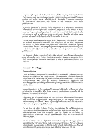 La guida sugli argomenti da tenere in conto nella fase di progettazione strutturale
è di concreto aiuto a1 progettista per scegliere un appropriato schema dell 'ossatura
portante e per definire anche i relativi dettagli. Tale guida è comunque supportata
da informazioni particolareggiate, fornite in una successiva parte della
pubblicazione.

Al fine di effettuare le corrette scelte progettuali è a1 progettista necessario
comprendere a fondo il processo costruttivo. Al riguardo, viene trattato in modo
generale l 'argomento della pratica di cantiere e sono fornite informazioni sulle
attrezzature e sulle tecniche maggiormente utilizzate. Specifica attenzione viene
prestata alla salubrità dell 'ambientè di lavoro e alla sicurezza.

Uno degli aspetti chiave per lo sviluppo di un efficace progetto strutturale consiste
ne1 prestare particolare attenzione alle interfacce con le altre componenti
dell'edificio. Al fine di ridurre i costi globali della costruzione, interazioni negative
devono essere evitate. Una dettagliata guida su argomenti relativi alle interfacce,
cosi come alle differenti richieste di tolleranze, è quindi contenuta nella
pubblicazione.

 Un riassunto relativo a casi significativi già realizzati, corredato da informazioni
fotografiche e descrittive, è infine fornito in appendice. Questa include anche i pesi
 delle varie tipologie strutturali considerate ed elenca i principali difetti ad esse
 associati.


Konstruera för att bygga
Sammanfattning
Tidiga beslut i utformningen av byggnaden kanfå avsevärd effekt på möjligheten att
genomföra projektet till en rimlig kostnad. Rätt beslut kan eliminera risken for
konflikter mellan utformning och produktion samt reducera risken for kostsamma
ändringsarbeten. Med focus p å moderna kommersiella byggnader och
industribyggnader ger denna publikation vägledning for konstruktören att fatta de
rätta besluten.

Innan utformningen av byggnaden påbörjas är det nödvändigt att lägga stor möda
p å planering av projektet. Den första delen av publikationen behandlar därför
planering och managementfrågor.

Vägledning ges till de punkter som bör tas i beaktande vid ett konstruktionsarbete
                                      ~




som underlättar byggprocessen. Vägledning ges f o r en lämplig layout och
detaljutformning av stommen. Denna vägledning kompletteras med mer omfattande
information längre fram ipublikationen.

For att fatta de rätta besluten behöver konstruktören ha god kännedom               om
byggprocessen. Därför finns en översiktlig beskrivning av den praxis som råder       på
byggarbetsplatsen samt den utrustning som kan komma att användas                     vid
uppförandet av byggnaden. Speciell uppmärksamhet riktas mot arbetsmiljö             och
säkerhetsfrågor.

En av nycklarna till en "effektiv" stommutformning är att lägga specie11
uppmärksamhet vid samordning med stommkompletteringen. För att reducera
totalkostnaden för byggnaden är det nödvändigt att undvika konflikter här. Speciell
vägledning ges till denna samordning, t ex vilka toleranser man bör ha.


                                     X
 