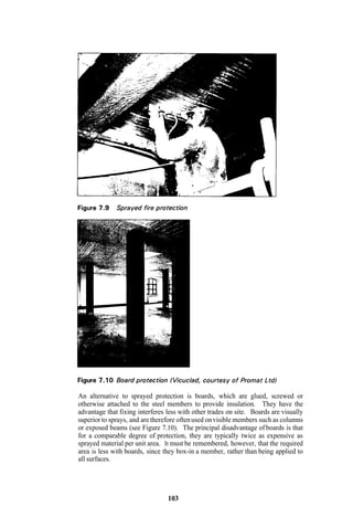 An alternative to sprayed protection is boards, which are glued, screwed or
otherwise attached to the steel members to provide insulation. They have the
advantage that fixing interferes less with other trades on site. Boards are visually
superior to sprays, and are therefore often used on visible members such as columns
or exposed beams (see Figure 7.10). The principal disadvantage of boards is that
for a comparable degree of protection, they are typically twice as expensive as
sprayed material per unit area. It must be remembered, however, that the required
area is less with boards, since they box-in a member, rather than being applied to
all surfaces.




                                 103
 