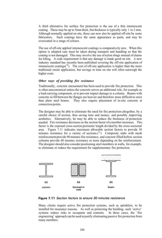 A third alternative for surface fire protection is the use of a thin intumescent
coating. These may be up to 5mm thick, but thickness is typically only 1 to 2 mm.
Although normally applied on site, these can now also be applied off-site by some
fabricators. Such coatings have the same appearance as paint, and may be
overcoated in a range of colours.

The use of off-site applied intumescent coatings is comparatively new. When this
option is adopted care must be taken during transport and handling so that the
coating is not damaged. This may involve the use of nylon slings instead of chains
for lifting. A code requirement is that any damage is made good on site. A new
industry standard has recently been published covering the off-site application of
intumescent coatings(78). The cost of off-site application is higher than the more
traditional onsite application, but savings in time on site will often outweigh the
higher costs.

Other ways of providing fire resistance
Traditionally, concrete encasement has been used to provide fire protection. This
is often uneconomical unless the concrete serves an additional role, for example as
a load carrying component, or to prevent impact damage to a column. Beams with
concrete in-fill between the flanges are heavier and therefore more difficult to erect
than plain steel beams. They also require placement of in-situ concrete at
connection points.

The designer may be able to eliminate the need for fire protection altogether, by a
careful choice of section, thus saving time and money, and possibly improving
aesthetics. Alternatively, he may be able to reduce the thickness of protection
needed. Fire resistance decreases as the section factor of a member increases. This
factor is the exposed cross-section perimeter length divided by the cross-sectional
area. Figure 7.11 indicates maximum allowable section factors to provide 30
minutes resistance for a variety of sections.(31) Composite slabs with mesh
reinforcement provide 90 minutes fire resistance, and concrete filled hollow section
columns provide 60 minutes resistance or more depending on the reinforcement.
The designer should also consider positioning steel members in walls, for example,
to eliminate or reduce the requirement for supplementary fire protection.




Many clients require active fire protection systems, such as sprinklers, to be
installed for insurance reasons. As well as protecting the building, such ‘active’
systems reduce risks to occupants and contents. In these cases, the ‘fire
engineering’ approach can be used to justify eliminating passive fire protection from
many members.

                                  104
 