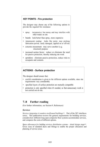 KEY POINTS - Fire protection

The designer may choose any of the following options to
provide the required fire resistance:

• spray:     inexpensive, but messy and may interfere with
              other trades on site
• boards: look better than spray, more expensive
• intumescent coating: looks like paint, may prolong
  fabrication period, easily damaged, applied on or off-site
• concrete encasement: may serve another (e.g.
            structural) purpose
• increased section factor: reduce or eliminate the need
  for passive protection, thereby reducing site work
• sprinklers: eliminate passive protection, reduce risks to
  occupants and contents.




ACTIONS - Surface protection

The designer should ensure that:
• careful consideration is given to the different options available, since site
  requirements vary considerably
• specified layers of surface protection are mutually compatible
• protection is only specified when it's needed, so that unnecessary work is
  not carried out on site.




7.8        Further reading
(For further information, see Section 9, References)

Services
Services integration in modern steelframed buildings(62). Part of the SCI interfaces
series. This publication reviews the general requirements for building services,
considers how different long span composite floor systems accommodate services,
and compares the costs of different options.

Space allowances for building services distribution systems - detail design stage(66).
Gives sizes of standard ducts and fittings to enable the proper allocation and
planning of service areas.




                                  105
 