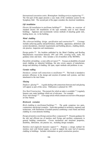 International convention centre, Birmingham - building services engineering         (67)   .
The first part of this paper presents a case study of the ventilation system for the
Symphony Hall. The second part of the paper considers the electrical installation.

Lift installation
Electric lift installation in steel frame buildings(63) .
                                                       Provides an overview of
standard electric lift installations of the type normally used in steel framed
buildings. Appraises and recommends various methods of attaching guide rails,
landing doors, etc. to the building.

Metal cladding
The colorcoat building: design, specification and construction (68) .     Coverage
includes achieving quality and performance, durability, appearance, definitions and
system descriptions, structural requirements and building physics, cladding details,
site practice, inspection and maintenance.

Design guides (69) Six booklets published by the Metal Cladding and Roofing
                 .
Manufacturers Association between 1991 and 1993, covering roofs, walls, fire
guidance notes and more. Also includes a list of members of the MCRMA.

Durability of cladding - a state of the art report (70) . Focuses on durability of coated
metal cladding on industrial buildings, but also covers aspects of manufacture,
design and detailing of cladding, life span, repair methods and problems in use.

Curtain walling
Interfaces: curtain wall connections to steel frames (64) . This book is intended to
promote efficiency in the design and erection of curtain wall systems, and their
attachment to the steel frame.

Glazing
Intefaces: glazing (65) . A guide dealing with connections between steel and glazing
will appear as part of this series. Publication is planned for 1997.

New Steel Construction. This journal (for which an index is available (71) ) regularly
features case study buildings which are of relevance. For example:
Swiss interchange (72) . A two page article which contains an overview of the project
at Chur Station.

Brickwork restraints
Brick cladding to steel framed buildings (73) . The guide comprises two parts,
commentary and design examples. It provides guidance to architects, engineers and
technicians, with illustrations of modern practice combining a steel frame and brick
cladding in a non-domestic building.

Design of stainless steel fixings and ancillary components(74). Presents guidance for
the safe and efficient use of stainless steel fixings and ancillary components in
general building construction. Covers mechanical and structural properties,
durability, fabrication, site practice etc., including design examples.

Stainless steel angles for masonry support (75). Proposes a design method for
stainless steel cold formed angles, as used to support the outer leaf of masonry
cladding in buildings. Includes information on good construction practice.


                                   106
 
