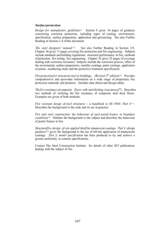 Surface protection
Design for manufacture guidelines(1)      Section 8 gives 14 pages of guidance
concerning corrosion protection, including types of coating, environment,
specification, surface preparation, application and galvanising. See also Further
Reading in Section 2.4 of this document.

The steel designers' manual (31)    See also Further Reading in Section 3.9.
Chapter 34 gives 13 pages covering fire protection and fire engineering. Subjects
include standards and building regulations, structural performance in fire, methods
of protection, fire testing, fire engineering. Chapter 35 gives 25 pages of coverage
dealing with corrosion resistance. Subjects include the corrosion process, effect of
the environment, surface preparation, metallic coatings, paint coatings, application
of paints, weathering steels and the protective treatment specification.

Fire protection for structural steel in buildings. (Revised 2"d edition)(76). Provides
comprehensive and up-to-date information on a wide range of proprietary fire
protection materials and products. Includes data sheets and design tables.

The fire resistance of composite floors with steel decking (2nd edition) (49). Describes
two methods of verifying the fire resistance of composite steel deck floors.
Examples are given of both methods.

Fire resistant design of steel structures - a handbook to BS 5950: Part 8 (77).
Describes the background to the code and its use in practice.

Fire and steel construction: the behaviour of steel portal frames in boundary
conditions(78) Outlines the background to the subject and describes the behaviour
of portal frames in fire.

Structuralfire design: of-site applied thinfilm intumescent coatings. Part 1 :design
guidance(79) gives the background to the use of off-site application of intumescent
coatings. Part 2: model specification has been produced to try and achieve a
greater uniformity in contract specifications.

Contact The Steel Construction Institute for details of other SCI publications
dealing with the subject of fire.




                                  107
 