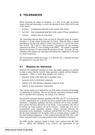 8 TOLERANCES

           Before discussing the subject of tolerances, it is wise, in the light of common
           misuse of relevant terminology, to clarify the meaning of terms which will be used
           in this Section.
           • deviation      misalignment (used here in the context of the frame),
           • lack of fit    local misalignment (used here in the context of frame components),
           • tolerance      limiting value for a deviation.

           The relationship between these terms can best be illustrated using an example.
           Consider a 3 m high column forming part of a frame. When the frame is aligned
           and bolted up, the top of the column is offset 4 mm relative to a vertical line drawn
           from its base. This 4 mm is a frame deviation. The tolerance for non-verticality,
           expressed as an offset, is 5 mm according to the NSSS(6). The column is acceptable
           because the tolerance of 5 mm exceeds the deviation of 4 mm. However, the non-
           verticality of the column may cause lack of fit between the components in the beam
           to column connections.

           The word tolerance should not be used, as is often the case, to describe provision
           for adjustment to overcome lack of fit.


           8.1       Reasons for tolerances
           Structural and architectural tolerances on frame and member geometry are specified
           in order to ensure that the 'as built' frame geometry complies with the designer's
           assumptions. Failure to satisfy these tolerances may result in:
           • premature failure of the frame due to secondary forces
           •   premature failure of individual components
           •   inability to fit other building components around the frame
           •   inability to meet architectural requirements.

           These reasons should not be forgotten by any of the parties involved with the design
           or construction of a building. They are not arbitrary, and onerous tolerances should
           only be specified where necessary, for example at an interface.

           The aim of the structural tolerances specified in BS 5950: Part 2(85) is to ensure that
           'as built' imperfections are no greater than those assumed in the structural design
           calculations. Compliance guarantees that frame deviations will not cause secondary
           forces greater than those allowed for in the design. It also guarantees that lack of
           fit between the frame members will not be excessive. Limited lack of fit can be
           accommodated using appropriate packing, without adversely affecting the
           performance of the connections. Compliance with BS 5950: Part 2 does not ensure
           that the frame components will fit together within an envelope which is suitable for
           the other building components. A lack of appreciation that BS 5950: Part 2 only
           covers 'structural issues' is the most common source of problems at handover.

           The NSSS specifies tolerances needed to satisfy wider conditions than BS 5950:
           Part 2. Quality and buildability of the structure, and requirements for the


PREVIOUS PAGE IS BLANK                       109
 