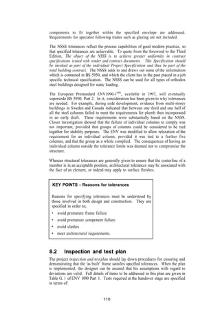 components to fit together within the specified envelope are addressed.
Requirements for specialist following trades such as glazing are not included.

The NSSS tolerances reflect the process capabilities of good modern practice, so
that specified tolerances are achievable. To quote from the foreword to the Third
Edition, The object of the NSSS is to achieve greater uniformity in contract
specifications issued with tender and contract documents. This Specification should
be invoked as part of the individual Project Specification and thus be part of the
total building contract. The NSSS adds to and draws out some of the information
which is contained in BS 5950, and which the client has in the past placed in a job
specific technical specification. The NSSS can be used for all types of orthodox
steel buildings designed for static loading.

The European Prestandard ENV1090-1(88), available in 1997, will eventually
supersede BS 5950: Part 2. In it, consideration has been given to why tolerances
are needed. For example, during code development, evidence from multi-storey
buildings in Sweden and Canada indicated that between one third and one half of
all the steel columns failed to meet the requirements for plumb then incorporated
in an early draft. These requirements were substantially based on the NSSS.
Closer investigation showed that the failure of individual columns to comply was
not important, provided that groups of columns could be considered to be tied
together for stability purposes. The ENV was modified to allow relaxation of the
requirement for an individual column, provided it was tied to a further five
columns, and that the group as a whole complied. The consequences of having an
individual column outside the tolerance limits was deemed not to compromise the
structure.

Whereas structural tolerances are generally given to ensure that the centerline of a
member is in an acceptable position, architectural tolerances may be associated with
the face of an element, or indeed may apply to surface finishes.


  KEY POINTS - Reasons for tolerances

 Reasons for specifying tolerances must be understood by
 those involved in both design and construction. They are
 specified in order to;
 • avoid premature frame failure
 • avoid premature component failure
 • avoid clashes
 • meet architectural requirements.



8.2      Inspection and test plan
The project inspection and test plan should lay down procedures for ensuring and
demonstrating that the 'as built' frame satisfies specified tolerances. When the plan
is implemented, the designer can be assured that his assumptions with regard to
deviations are valid. Full details of items to be addressed in this plan are given in
Table G. 1 of ENV 1090 Part 1. Tests required at the handover stage are specified
in terms of:


                                 110
 