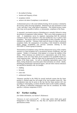 the method of testing
   location and frequency of tests
   acceptance criteria
   actions to be taken if compliance is not achieved.

A dimensional survey is the usual method of testing, but its accuracy is limited by
the accuracy of the surveying equipment. Dimensions are only measured to at best
2 mm, and often 5 mm, using optical instruments. This limited accuracy means
that it may not be possible to achieve, or demonstrate, compliance of the frame.

A sequential, non-iterative process of plumbing-up is normally followed to bring
the position of components within tolerance. This is not a final acceptance test as
such. A simultaneous survey by engineers representing both the steelwork
contractor and the main contractor is the most trouble-free way to achieve final
acceptance. The process relies on an understanding of what is possible, and why
tolerances are specified. Tolerance limits need not always be taken as go/no-go
acceptance limits; the consequences of exceeding a limit should be considered
before judging acceptability (see previous comments referring to how
ENV1090-1(88) treats a group of columns).

Demonstration of compliance using a full three-dimensional survey of the complete
structure as a final acceptance test is not practical, because of difficulty, time and
expense. Neither is it necessary if the purpose is to ensure the stability of the
frame. When tolerances are satisfied over a representative part of the frame,
deviations in the rest of the frame can be assumed to be acceptable based on a
visual inspection alone. Often the frame may be represented by no more than one
quarter of the frame nodes. As well as considering representative parts of the
frame, testing should also cover those parts where deviations are critical. Ideally,
plumbing-up should begin with braced regions, and end where onerous tolerances
are specified at interfaces with, for example;
   cladding
   lift shafts
   crane rails
   architectural features.

Tolerances specified in the NSSS for erected steelwork assume that the frame
position is checked under the self weight of the steel members alone.(10) Due
consideration must also be given to the fact that the frame position will vary
according to wind loading, so checks should be made in calm weather conditions.
The influence of differential temperatures must also be considered; the NSSS
specifies a reference temperature of 20°C.


8.3      Further reading
(For further information, see Section 9, References)

Tolerances in steel construction(80). A three page article which gives good
background to what tolerances are, why they are required and what different
specifications contain.



                                  111
 