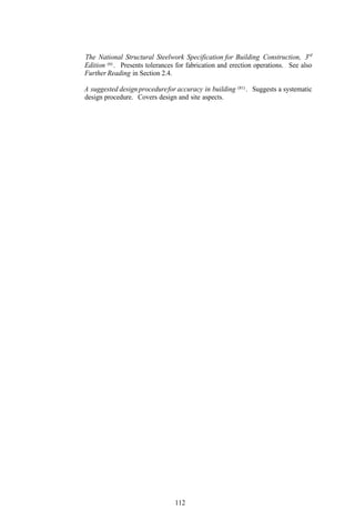 The National Structural Steelwork Specification for Building Construction, 3rd
Edition (6) . Presents tolerances for fabrication and erection operations. See also
Further Reading in Section 2.4.
                                                        (81)
A suggested design procedure for accuracy in building          . Suggests a systematic
design procedure. Covers design and site aspects.




                                112
 