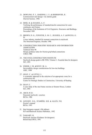 21. DOWLING, P. J., HARDING, J. E. & BJORHOVDE, R
    Constructional steel design - An interim guide
    Elsevier Science, 1992

22. BOSE, B. & HUGHES, A. F.
    Verifying the performance of standard ductile connections for semi-
    continuous steel frames
    Proceedings of the Institution of Civil Engineers, Structures and Buildings,
    November 1995

23. BROWN, D. G., FEWSTER, S. M. C., HUGHES, A. F. &OWENS, G.
    W.
    A new industry standard for moment connections in steelwork
    The Structural Engineer, October 1996

24. CONSTRUCTION INDUSTRY RESEARCH AND INFORMATION
    ASSOCIATION
    Technical Note 98
    Design guidance notes for friction grip bolted connections
    CIRIA 1980

25. THE STEEL CONSTRUCTION INSTITUTE
    Steelwork design guide to BS 5950, Volume 4 - Essential data for designers
    SCI, 1991

26 FISHER, J. M. &WEST, M. A.
   Serviceability design considerations for low-rise buildings
   AISC, 1990

27. GRAY, C. & LITTLE, J.
    A systematic approach to the selection of an appropriate crane for a
    construction site
    Centre for Strategic Studies in Construction, University of Reading

28. GRAY,C.
    A case study of the steel frame erection at Senator House, London
    SCI, 1993

29. ARCH, W.H.
    Structural steelwork - erection
    BCSA, 1988

30. LOVEJOY, E.G., STAMPER, H.R. & ALLEN, P.H.
    Erector’s manual
    BCSA, 1993

31. Steel designers manual, (5th edition)
    SCI and Blackwell Science Publishers, 1992

32. TAGGART, R.
    Steelwork erection (Guidance for designers)
    British Steel SPCS, 1991




                                115
 
