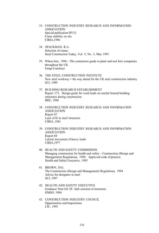 33. CONSTRUCTION INDUSTRY RESEARCH AND INFORMATION
    ASSOCIATION
    Special publication SP131
    Crane stability on site
    CIRIA,1996

34. SPACKMAN, R.A.
    Selection of cranes
    Steel Construction Today, Vol. 5, No. 3, May 1991

35. Where hire, 1996 - The contractors guide to plant and tool hire companies
    throughout the UK
    Emap Construct

36. THE STEEL CONSTRUCTION INSTITUTE
    New steel workway - the way ahead for the UK steel construction industry
    SCI, 1989

37. BUILDING RESEARCH ESTABLISHMENT
    Report 173: Design guide for wind loads on unclad framed building
    structures during construction
    BRE, 1990

38. CONSTRUCTION INDUSTRY RESEARCH AND INFORMATION
    ASSOCIATION
    Report 87
    Lack of fit in steel structures
    CIRIA, 1981

39. CONSTRUCTION INDUSTRY RESEARCH AND INFORMATION
    ASSOCIATION
    Report 68
    Lateral movement of heavy loads
    CIRIA,1977

40. HEALTH AND SAFETY COMMISSION
    Managing construction for health and safety - Construction (Design and
    Management) Regulations, 1994. Approved code of practice.
    Health and Safety Executive, 1995

41. BROWN, D.G.
    The Construction (Design and Management) Regulations, 1994
    Advice for designers in steel
    SCI, 1997

42. HEALTH AND SAFETY EXECUTIVE
    Guidance Note GS 28: Safe erection of structures
    HMSO, 1984

43. CONSTRUCTION INDUSTRY COUNCIL
    Opportunities and Impositions
    CIC, 1995




                               116
 