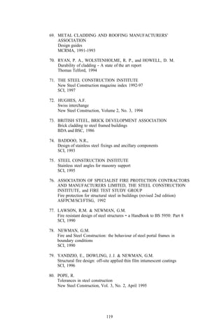 69. METAL CLADDING AND ROOFING MANUFACTURERS’
    ASSOCIATION
    Design guides
    MCRMA, 199 1-1993

70. RYAN, P. A., WOLSTENHOLME, R. P., and HOWELL, D. M.
    Durability of cladding - A state of the art report
    Thomas Telford, 1994

71. THE STEEL CONSTRUCTION INSTITUTE
    New Steel Construction magazine index 1992-97
    SCI, 1997

72. HUGHES, A.F.
    Swiss interchange
    New Steel Construction, Volume 2, No. 3, 1994

73. BRITISH STEEL, BRICK DEVELOPMENT ASSOCIATION
    Brick cladding to steel framed buildings
    BDA and BSC, 1986

74. BADDOO, N.R.,
    Design of stainless steel fixings and ancillary components
    SCI, 1993

75. STEEL CONSTRUCTION INSTITUTE
    Stainless steel angles for masonry support
    SCI, 1995

76. ASSOCIATION OF SPECIALIST FIRE PROTECTION CONTRACTORS
    AND MANUFACTURERS LIMITED, THE STEEL CONSTRUCTION
    INSTITUTE, and FIRE TEST STUDY GROUP
    Fire protection for structural steel in buildings (revised 2nd edition)
    ASFPCM/SCI/FTSG, 1992

77. LAWSON, R.M. & NEWMAN, G.M.
    Fire resistant design of steel structures - a Handbook to BS 5950: Part 8
    SCI, 1990

78. NEWMAN, G.M.
    Fire and Steel Construction: the behaviour of steel portal frames in
    boundary conditions
    SCI, 1990

79. YANDZIO, E., DOWLING, J. J. & NEWMAN, G.M.
    Structural fire design: off-site applied thin film intumescent coatings
    SCI, 1996

80. POPE, R.
    Tolerances in steel construction
    New Steel Construction, Vol. 3, No. 2, April 1995




                                 119
 