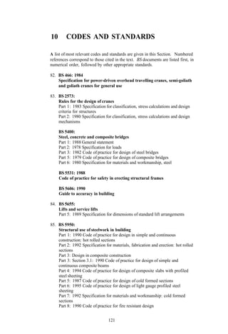 10       CODES AND STANDARDS

A list of most relevant codes and standards are given in this Section. Numbered
references correspond to those cited in the text. BS documents are listed first, in
numerical order, followed by other appropriate standards.

82. BS 466: 1984
    Specification for power-driven overhead travelling cranes, semi-goliath
    and goliath cranes for general use

83. BS 2573:
    Rules for the design of cranes
    Part 1 : 1983 Specification for classification, stress calculations and design
    criteria for structures
    Part 2: 1980 Specification for classification, stress calculations and design
    mechanisms

     BS 5400:
     Steel, concrete and composite bridges
     Part 1: 1988 General statement
     Part 2: 1978 Specification for loads
     Part 3: 1982 Code of practice for design of steel bridges
     Part 5: 1979 Code of practice for design of composite bridges
     Part 6: 1980 Specification for materials and workmanship, steel

     BS 5531: 1988
     Code of practice for safety in erecting structural frames

     BS 5606: 1990
     Guide to accuracy in building

84. BS 5655:
    Lifts and service lifts
    Part 5: 1989 Specification for dimensions of standard lift arrangements

85. BS 5950:
    Structural use of steelwork in building
    Part 1: 1990 Code of practice for design in simple and continuous
    construction: hot rolled sections
    Part 2: 1992 Specification for materials, fabrication and erection: hot rolled
    sections
    Part 3: Design in composite construction
    Part 3: Section 3.1: 1990 Code of practice for design of simple and
    continuous composite beams
    Part 4: 1994 Code of practice for design of composite slabs with profiled
    steel sheeting
    Part 5: 1987 Code of practice for design of cold formed sections
    Part 6: 1995 Code of practice for design of light gauge profiled steel
    sheeting
    Part 7: 1992 Specification for materials and workmanship: cold formed
    sections
    Part 8: 1990 Code of practice for fire resistant design


                                  121
 