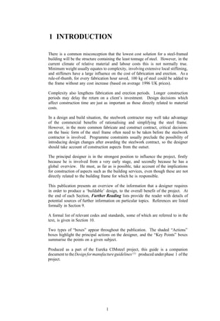 1 INTRODUCTION

There is a common misconception that the lowest cost solution for a steel-framed
building will be the structure containing the least tonnage of steel. However, in the
current climate of relative material and labour costs this is not normally true.
Minimum weight usually equates to complexity, involving extensive local stiffening,
and stiffeners have a large influence on the cost of fabrication and erection. As a
rule-of-thumb, for every fabrication hour saved, 100 kg of steel could be added to
the frame without any cost increase (based on average 1996 UK prices).

Complexity also lengthens fabrication and erection periods. Longer construction
periods may delay the return on a client’s investment. Design decisions which
affect construction time are just as important as those directly related to material
costs.

In a design and build situation, the steelwork contractor may well take advantage
of the commercial benefits of rationalising and simplifying the steel frame.
However, in the more common fabricate and construct contract, critical decisions
on the basic form of the steel frame often need to be taken before the steelwork
contractor is involved. Programme constraints usually preclude the possibility of
introducing design changes after awarding the steelwork contract, so the designer
should take account of construction aspects from the outset.

The principal designer is in the strongest position to influence the project, firstly
because he is involved from a very early stage, and secondly because he has a
global overview. He must, as far as is possible, take account of the implications
for construction of aspects such as the building services, even though these are not
directly related to the building frame for which he is responsible.

This publication presents an overview of the information that a designer requires
in order to produce a ‘buildable’ design, to the overall benefit of the project. At
the end of each Section, Further Reading lists provide the reader with details of
potential sources of further information on particular topics. References are listed
formally in Section 9.

A formal list of relevant codes and standards, some of which are referred to in the
text, is given in Section 10.

Two types of “boxes” appear throughout the publication. The shaded “Actions”
boxes highlight the principal actions on the designer, and the “Key Points” boxes
summarise the points on a given subject.

Produced as a part of the Eureka CIMsteel project, this guide is a companion
document to the Design for manufacture guidelines (1) produced under phase 1 of the
project.




                                   1
 