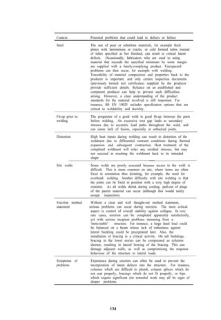 Context           Potential problems that could lead to defects or failure

Steel             The use of poor or substitute materials, for example thick
                  plates with laminations or cracks, or cold formed tubes instead
                  of tubes specified as hot finished, can result in critical latent
                  defects. Occasionally, fabricators who are used to using
                  material that exceeds the specified minimum by some margin
                  are supplied with a barely-complying product. Unexpected
                  problems can then occur, for example with welding.
                  Traceability of material composition and properties back to the
                  producer is important, and only certain inspection documents
                  (previously termed test certificates) supplied by the producer
                  provide sufficient details. Reliance on an established and
                  competent producer can help to prevent such difficulties
                  arising. However, a clear understanding of the product
                  standards for the material involved is still important. For
                  instance, BS EN 10025 includes specification options that are
                  critical to weldability and ductility.

Fit-up prior to   The progenitor of a good weld is good fit-up between the parts
welding           before welding. An excessive root gap leads to secondary
                  stresses due to eccentric load paths throughout the weld, and
                  can cause lack of fusion, especially at unbacked joints.

Distortion        High heat inputs during welding can result in distortion of the
                  weldment due to differential restraint conditions during thermal
                  expansion and subsequent contraction. Heat treatment of the
                  completed weldment will relax any residual stresses, but may
                  not succeed in resetting the weldment back to its intended
                  shape.

Site welds        Some welds are poorly executed because access to the weld is
                  difficult. This is more common on site, where items are often
                  fixed in orientation thus dictating, for example, the need for
                  overhead welding. Another difficulty with site welding is that
                  the joints can be fixed in position with a very high degree of
                  restraint. As all welds shrink during cooling, pull-out of plugs
                  of the parent material can occur (although this would rarely
                  escape inspection).

Erection method    Without a clear and well thought-out method statement,
statement         serious problems can occur during erection. The most critical
                   aspect is control of overall stability against collapse. In very
                   rare cases, erection can be completed apparently satisfactorily,
                   yet with serious incipient problems stemming from a
                   'meta-stable'    structure. For instance, a large dead load could
                   be balanced on a beam whose lack of robustness against
                   lateral buckling could be precipitated later. Also, the
                   installation of bracing is a critical activity. On tall buildings,
                   bracing in the lower stories can be compressed as columns
                   shorten, resulting in lateral bowing of the bracing. This can
                   damage adjacent walls, as well as compromising the response
                   behaviour of the structure to lateral loads.

Symptoms of       Experience during erection can often be used to prevent the
problems          incorporation of latent defects into the structure. For instance,
                  columns which are difficult to plumb, column splices which do
                  not seat properly, bracings which do not fit properly, or hips
                  which require significant site remedial work may all be signs of
                  deeper problems.




                               134
 