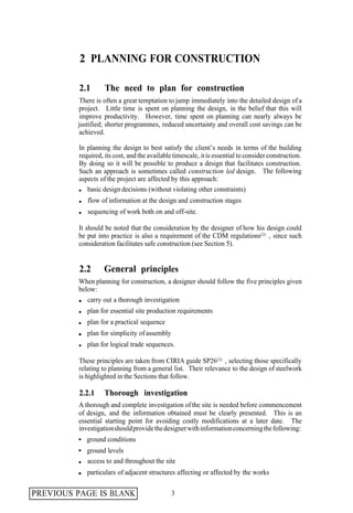 2 PLANNING FOR CONSTRUCTION

          2.1       The need to plan for construction
         There is often a great temptation to jump immediately into the detailed design of a
         project. Little time is spent on planning the design, in the belief that this will
         improve productivity. However, time spent on planning can nearly always be
         justified; shorter programmes, reduced uncertainty and overall cost savings can be
         achieved.

          In planning the design to best satisfy the client’s needs in terms of the building
          required, its cost, and the available timescale, it is essential to consider construction.
          By doing so it will be possible to produce a design that facilitates construction.
          Such an approach is sometimes called construction led design. The following
          aspects of the project are affected by this approach:
             basic design decisions (without violating other constraints)
             flow of information at the design and construction stages
             sequencing of work both on and off-site.

          It should be noted that the consideration by the designer of how his design could
          be put into practice is also a requirement of the CDM regulations(2) , since such
          consideration facilitates safe construction (see Section 5).


          2.2       General principles
          When planning for construction, a designer should follow the five principles given
          below:
             carry out a thorough investigation
             plan for essential site production requirements
             plan for a practical sequence
             plan for simplicity of assembly
             plan for logical trade sequences.

          These principles are taken from CIRIA guide SP26(3) , selecting those specifically
          relating to planning from a general list. Their relevance to the design of steelwork
          is highlighted in the Sections that follow.

          2.2.1     Thorough investigation
          A thorough and complete investigation of the site is needed before commencement
          of design, and the information obtained must be clearly presented. This is an
          essential starting point for avoiding costly modifications at a later date. The
          investigation should provide the designer with information concerning the following:
             ground conditions
             ground levels
             access to and throughout the site
             particulars of adjacent structures affecting or affected by the works


PREVIOUS PAGE IS BLANK                         3
 