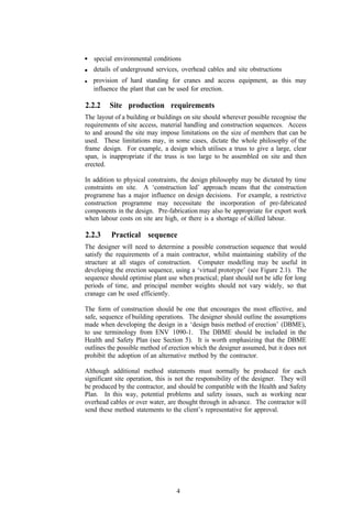 special environmental conditions
   details of underground services, overhead cables and site obstructions
   provision of hard standing for cranes and access equipment, as this may
   influence the plant that can be used for erection.

2.2.2    Site production requirements
The layout of a building or buildings on site should wherever possible recognise the
requirements of site access, material handling and construction sequences. Access
to and around the site may impose limitations on the size of members that can be
used. These limitations may, in some cases, dictate the whole philosophy of the
frame design. For example, a design which utilises a truss to give a large, clear
span, is inappropriate if the truss is too large to be assembled on site and then
erected.

In addition to physical constraints, the design philosophy may be dictated by time
constraints on site. A ‘construction led’ approach means that the construction
programme has a major influence on design decisions. For example, a restrictive
construction programme may necessitate the incorporation of pre-fabricated
components in the design. Pre-fabrication may also be appropriate for export work
when labour costs on site are high, or there is a shortage of skilled labour.

2.2.3     Practical sequence
The designer will need to determine a possible construction sequence that would
satisfy the requirements of a main contractor, whilst maintaining stability of the
structure at all stages of construction. Computer modelling may be useful in
developing the erection sequence, using a ‘virtual prototype’ (see Figure 2.1). The
sequence should optimise plant use when practical; plant should not be idle for long
periods of time, and principal member weights should not vary widely, so that
cranage can be used efficiently.

The form of construction should be one that encourages the most effective, and
safe, sequence of building operations. The designer should outline the assumptions
made when developing the design in a ‘design basis method of erection’ (DBME),
to use terminology from ENV 1090-1. The DBME should be included in the
Health and Safety Plan (see Section 5). It is worth emphasizing that the DBME
outlines the possible method of erection which the designer assumed, but it does not
prohibit the adoption of an alternative method by the contractor.

Although additional method statements must normally be produced for each
significant site operation, this is not the responsibility of the designer. They will
be produced by the contractor, and should be compatible with the Health and Safety
Plan. In this way, potential problems and safety issues, such as working near
overhead cables or over water, are thought through in advance. The contractor will
send these method statements to the client’s representative for approval.




                                   4
 