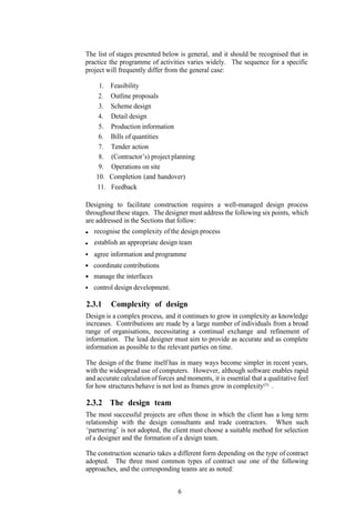 The list of stages presented below is general, and it should be recognised that in
practice the programme of activities varies widely. The sequence for a specific
project will frequently differ from the general case:

     1.   Feasibility
     2.   Outline proposals
     3.   Scheme design
     4.   Detail design
     5.   Production information
     6.   Bills of quantities
     7.   Tender action
     8.   (Contractor’s) project planning
     9.   Operations on site
    10.   Completion (and handover)
    11.   Feedback

Designing to facilitate construction requires a well-managed design process
throughout these stages. The designer must address the following six points, which
are addressed in the Sections that follow:
   recognise the complexity of the design process
   establish an appropriate design team
   agree information and programme
   coordinate contributions
   manage the interfaces
   control design development.

2.3.1     Complexity of design
Design is a complex process, and it continues to grow in complexity as knowledge
increases. Contributions are made by a large number of individuals from a broad
range of organisations, necessitating a continual exchange and refinement of
information. The lead designer must aim to provide as accurate and as complete
information as possible to the relevant parties on time.

The design of the frame itself has in many ways become simpler in recent years,
with the widespread use of computers. However, although software enables rapid
and accurate calculation of forces and moments, it is essential that a qualitative feel
for how structures behave is not lost as frames grow in complexity(5) .

2.3.2 The design team
The most successful projects are often those in which the client has a long term
relationship with the design consultants and trade contractors. When such
‘partnering’ is not adopted, the client must choose a suitable method for selection
of a designer and the formation of a design team.

The construction scenario takes a different form depending on the type of contract
adopted. The three most common types of contract use one of the following
approaches, and the corresponding teams are as noted:


                                    6
 