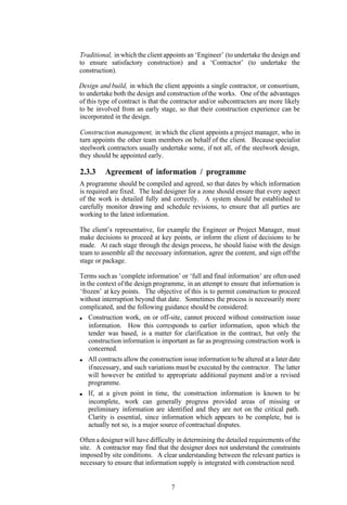Traditional, in which the client appoints an ‘Engineer’ (to undertake the design and
to ensure satisfactory construction) and a ‘Contractor’ (to undertake the
construction).

Design and build, in which the client appoints a single contractor, or consortium,
to undertake both the design and construction of the works. One of the advantages
of this type of contract is that the contractor and/or subcontractors are more likely
to be involved from an early stage, so that their construction experience can be
incorporated in the design.

Construction management, in which the client appoints a project manager, who in
turn appoints the other team members on behalf of the client. Because specialist
steelwork contractors usually undertake some, if not all, of the steelwork design,
they should be appointed early.

2.3.3     Agreement of information / programme
A programme should be compiled and agreed, so that dates by which information
is required are fixed. The lead designer for a zone should ensure that every aspect
of the work is detailed fully and correctly. A system should be established to
carefully monitor drawing and schedule revisions, to ensure that all parties are
working to the latest information.

The client’s representative, for example the Engineer or Project Manager, must
make decisions to proceed at key points, or inform the client of decisions to be
made. At each stage through the design process, he should liaise with the design
team to assemble all the necessary information, agree the content, and sign off the
stage or package.

Terms such as ‘complete information’ or ‘full and final information’ are often used
in the context of the design programme, in an attempt to ensure that information is
‘frozen’ at key points. The objective of this is to permit construction to proceed
without interruption beyond that date. Sometimes the process is necessarily more
complicated, and the following guidance should be considered:
    Construction work, on or off-site, cannot proceed without construction issue
    information. How this corresponds to earlier information, upon which the
    tender was based, is a matter for clarification in the contract, but only the
    construction information is important as far as progressing construction work is
    concerned.
   All contracts allow the construction issue information to be altered at a later date
   if necessary, and such variations must be executed by the contractor. The latter
   will however be entitled to appropriate additional payment and/or a revised
   programme.
   If, at a given point in time, the construction information is known to be
   incomplete, work can generally progress provided areas of missing or
   preliminary information are identified and they are not on the critical path.
   Clarity is essential, since information which appears to be complete, but is
   actually not so, is a major source of contractual disputes.

Often a designer will have difficulty in determining the detailed requirements of the
site. A contractor may find that the designer does not understand the constraints
imposed by site conditions. A clear understanding between the relevant parties is
necessary to ensure that information supply is integrated with construction need.


                                    7
 