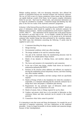 Modern working practices, with ever decreasing timescales, have affected the
transfer of information between the structural designer and steelwork contractor.
The use of CAD as part of a factory production system means that the fabricator
can rapidly build-up a model of the frame, but he requires complete information
before he can start. Steel must be ordered early, and connection information can
no longer be considered as secondary. Connection design and detailing may take
place in the first two weeks of the steelwork contractor's programme.

In Section 1 of the National Structural Steelwork Specification (NSSS)(6) details are
given of information which should be supplied to the steelwork contractor for
different contract scenarios. Similar recommendations can be found in Appendix C
of ENV 1090-1(88) . This information will be required early in the project because
the steelwork is an early trade on site. As an example, consider the typical case
when design and detailing of the connections is to be carried out by the steelwork
contractor after member design has been performed by the consulting engineer.
The NSSS states that information concerning the following 15 points must be
supplied in such a case:

    1.     A statement describing the design concept
    2.     Design drawings
    3.     Environmental conditions which may affect detailing
    4.     The design standards to be used for connection design
    5.     Any part of the steelwork where the manufacturing processes must be
           restricted, for example plastic hinge locations
    6.     Details of any dynamic or vibrating forces, and members subject to
           fatigue
     7.    The forces and moments to be transmitted by each connection
     8.    In the case of limit state design, whether loads shown are factored or
           unfactored as defined by BS 5950(85)
     9.    Positions on the structure where additions and stiffeners are required to
           develop the combination of local and primary stresses, and where notching
           may affect member stability
     10.   Any grades of bolt assemblies and their coatings which are specifically
           required
     11.   Details of fixings of bolts to the foundations for which the consultant is
           responsible, or a statement indicating that the steelwork contractor has to
           design these items and prepare a foundation plan drawing
     12.   Requirements for any particular types of fabrication details and/or
           restrictions on types of connection to be used
     13.   Details of cutouts, holes or fittings required for use by others
     14.   Cambers and presets which have to be provided in fabrication so that
           continuous frames and other steelwork can be erected to the required
           geometry
     15.   Connections where holes cannot be punched

It is interesting to note that recent and future developments, for example the use of
semi-rigid or composite connections, will have implications on this traditional
procedure. It may no longer be possible to divorce member and connection design,
because of their interdependence.



                                    8
 