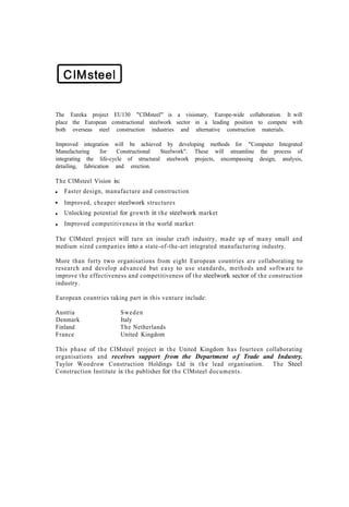 The Eureka project EU130 "CIMsteel" is a visionary, Europe-wide collaboration. It will
place the European constructional steelwork sector in a leading position to compete with
both overseas steel construction industries and alternative construction materials.

Improved integration will be achieved by developing methods for "Computer Integrated
Manufacturing     for   Constructional  Steelwork". These will streamline the process of
integrating the life-cycle of structural steelwork projects, encompassing design, analysis,
detailing, fabrication and erection.

The ClMsteel Vision is:
   Faster design, manufacture and construction
   Improved, cheaper steelwork structures
   Unlocking potential for growth in t h e steelwork market
   Improved competitiveness in t h e world market

The ClMsteel project will turn a n insular craft industry, made up of many small and
medium sized companies into a state-of-the-art integrated manufacturing industry.

More than forty two organisations from eight European countries are collaborating to
research and develop advanced but e a s y to u s e standards, methods and software to
improve t h e effectiveness and competitiveness of t h e steelwork sector of t h e construction
industry.

European countries taking part in this venture include:

Austria                   Sweden
Denmark                   Italy
Finland                   The Netherlands
France                    United Kingdom

This phase of t h e ClMsteel project in t h e United Kingdom h a s fourteen collaborating
organisations and receives support from the Department o f Trade and Industry.
Taylor Woodrow Construction Holdings Ltd is t h e lead organisation. The Steel
Construction Institute is t h e publisher for t h e ClMsteel documents.
 