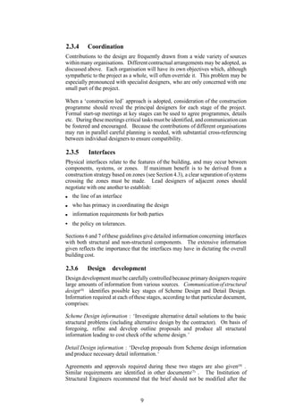 2.3.4     Coordination
Contributions to the design are frequently drawn from a wide variety of sources
within many organisations. Different contractual arrangements may be adopted, as
discussed above. Each organisation will have its own objectives which, although
sympathetic to the project as a whole, will often override it. This problem may be
especially pronounced with specialist designers, who are only concerned with one
small part of the project.

When a ‘construction led’ approach is adopted, consideration of the construction
programme should reveal the principal designers for each stage of the project.
Formal start-up meetings at key stages can be used to agree programmes, details
etc. During these meetings critical tasks must be identified, and communication can
be fostered and encouraged. Because the contributions of different organisations
may run in parallel careful planning is needed, with substantial cross-referencing
between individual designers to ensure compatibility.

2.3.5     Interfaces
Physical interfaces relate to the features of the building, and may occur between
components, systems, or zones. If maximum benefit is to be derived from a
construction strategy based on zones (see Section 4.3), a clear separation of systems
crossing the zones must be made. Lead designers of adjacent zones should
negotiate with one another to establish:
   the line of an interface
   who has primacy in coordinating the design
   information requirements for both parties
   the policy on tolerances.

Sections 6 and 7 of these guidelines give detailed information concerning interfaces
with both structural and non-structural components. The extensive information
given reflects the importance that the interfaces may have in dictating the overall
building cost.

2.3.6     Design      development
Design development must be carefully controlled because primary designers require
large amounts of information from various sources. Communication of structural
design(4) identifies possible key stages of Scheme Design and Detail Design.
Information required at each of these stages, according to that particular document,
comprises:

Scheme Design information : ‘Investigate alternative detail solutions to the basic
structural problems (including alternative design by the contractor). On basis of
foregoing, refine and develop outline proposals and produce all structural
information leading to cost check of the scheme design. ’

Detail Design information : ‘Develop proposals from Scheme design information
and produce necessary detail information. ’

Agreements and approvals required during these two stages are also given(4) .
Similar requirements are identified in other documents(7) . The Institution of
Structural Engineers recommend that the brief should not be modified after the


                                   9
 