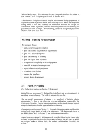 Scheme Design stage. They also note that any changes in location, size, shape or
cost after the Detail Design stage will result in abortive work.

Allowances for design development may be built-in to the design programme to
cope with the sorts of problem which, often arise in practice. There may be periods
during which a two way exchange of information between the design and
construction teams is possible, but ever decreasing timescales are reducing the
possibility for such overlaps. Unfortunately, even with disciplined procedures
abortive work often takes place.



 ACTIONS - Planning for construction

The designer should:
• carry out a thorough investigation
• plan for essential site production requirements
 • plan for a practical sequence
• plan for simplicity of assembly
• plan for logical trade sequences
• recognise the complexity of the design process
• establish an appropriate design team
• agree information and programme
• coordinate contributions
• manage the interfaces
• control design development



2.4      Further reading
(For further information, see Section 9, References)

Buildability:an assessment (3). Buildability is defined, and how to achieve it is
explained in general terms. The guide is not material specific.

The successful management of design - a handbook of building design
management (8). This is one of several relevant publications produced by the
University of Reading. General management issues are discussed, considering both
design-led and production-led approaches for the industry.

Communication ofstructural design (4) . Stages in the design process are identified
and defined, giving details of work to be undertaken. This document is linked to
the RIBA plan of work (reference 7), and includes extensive tables.

Aims of structural design (9). Addresses needs identified following the Ronan Point
collapse, by qualitatively discussing the purposes of design, the processes by which
the designer seeks to achieve them, and various considerations that affect his
actions.


                                   10
 