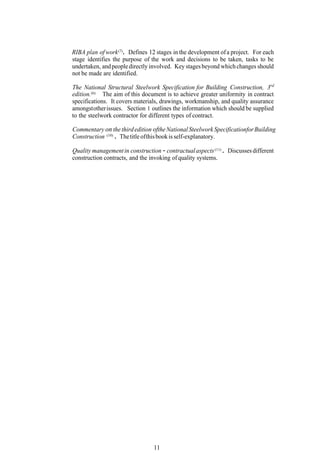 RIBA plan of work (7) . Defines 12 stages in the development of a project. For each
stage identifies the purpose of the work and decisions to be taken, tasks to be
undertaken, and people directly involved. Key stages beyond which changes should
not be made are identified.

The National Structural Steelwork Specification for Building Construction, 3rd
edition.(6) The aim of this document is to achieve greater uniformity in contract
specifications. It covers materials, drawings, workmanship, and quality assurance
amongst other issues. Section 1 outlines the information which should be supplied
to the steelwork contractor for different types of contract.

Commentary on the third edition ofthe National Steelwork Specificationfor Building
Construction (10) . The title of this book is self-explanatory.

Quality management in construction - contractual aspects (11) . Discusses different
construction contracts, and the invoking of quality systems.




                                 11
 