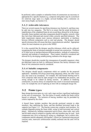 be preferred, unless complex or unfamiliar forms of construction are necessary or
appropriate for a specific situation (e.g. composite stub girders may be economical
for relatively large spans in a highly serviced building with a restriction on
inter-storey height, see Section 3.3).

3.1.3 Achievable tolerances
There are several reasons for specifying tolerances (see Section 8), and these may
be split into two categories. The first is to ensure that the actual deviations or
imperfections of the completed frame do not exceed those allowed for in the design.
Secondly, frame members and other components should fit together correctly when
they have been fabricated and erected within correctly specified tolerances. The
latter requirement imposes more onerous tolerances, particularly at interfaces
between different components such as steel and glazing. The designer should
specify tolerances that will ensure that these requirements are satisfied. Appropriate
values for most situations are given in the NSSS(6).

It is also essential that the designer specifies tolerances which can be achieved,
recognising the limits of tolerances attainable in normal site construction. Problems
of fit often occur at interfaces between different products, methods of construction,
materials and methods of manufacture. These matters should be considered and
allowed for by developing suitable jointing methods at the design stage.

The designer should also consider the consequences of assembly sequences; when
pre-fabricated items are built in, differences between fine factory tolerances and
those of site construction must be considered.

3.1.4 Suitable components
The designer should specify components which are suitable for the proposed
application. Suitability will always mean being adequately robust, but other issues
may also need to be considered. For example, the cold formed sheeting used to
form composite slabs must be light enough to be manhandled into position, and
strong enough to be walked on during erection. In addition to hindering
construction, an unwise choice of component may result in increased maintenance
costs, for example the cost of replacing an item with an inadequate design life.


3.2       Frame types
Basic design decisions taken at a very early stage can have significant implications
on the ease of construction. The first choice is usually whether the frame will be
braced or unbraced. The inclusion of bracing members may be precluded by
criteria imposed by the client.

A braced frame includes members that provide positional restraint to other
members, thus stabilising the frame, and that distribute horizontal loads to the
supports (see Figure 3.1). The bracing system may comprise steel members, for
example diagonals joining the frame nodes, acting in both horizontal and vertical
planes. Alternatively, building components such as floors, shear walls, stair wells
and lift shafts acting in isolation or together with steel members may be used. Such
components may serve as bracing by acting as a diaphragm, but to achieve this,
components must be adequately tied together; if floors are constructed using precast
concrete units, transverse reinforcement suitably anchored into the units will be
required.


                                   14
 