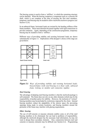 The bracing system is used to form a ‘stiff box’, to which the remaining structure
can be attached. When the bracing comprises a component such as a concrete lift
shaft, which is not complete at the time of erecting the first steel members,
temporary steel bracing may be needed to allow steelwork erection to progress (see
Section 4.2.4).

In an unbraced frame, horizontal loads are resisted by the bending stiffness of the
frame members. These must therefore be joined together with rigid connections to
provide continuity. Again, depending on the construction programme, temporary
bracing may be needed to form a ‘stiff box’.

Different ways of providing stability and resisting horizontal loads are shown
schematically in Figure 3.1. Implications of the designer’s choice at this stage are
given below.




Figure 3.1 Ways of providing stability and resisting horizontal loads;
           braced frames (with steel bracing or a shear wall), unbraced
              frame (relying on member and connection rigidity)

Steel bracing
The advantage of adopting steel bracing members is that the steelwork package is
self contained. The frame does not rely on any other elements (which may be the
responsibility of another party) for stability. However, the inclusion of ‘vertical’
bracing members may be precluded by restrictions imposed by the client. Internal
bracing members reduce the adaptability of the interior space (by preventing
openings being made in certain locations), and bracing members around the
perimeter of the frame may interfere with glazing requirements.

Other bracing
The use of stiff concrete or masonry elements enables some or all of the steel
bracing members to be eliminated, but can lead to problems of responsibility;
although the steelwork designer has the necessary load information, he may not
want to design these secondary elements. Also, connections between steel and
concrete or masonry elements may be difficult (see Section 6.2). Programming

                                  15
 