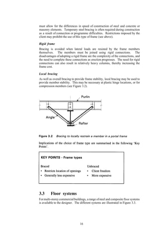 must allow for the differences in speed of construction of steel and concrete or
masonry elements. Temporary steel bracing is often required during construction
as a result of connection or programme difficulties. Restrictions imposed by the
client may prohibit the use of this type of frame (see above).

Rigid frame
Bracing is avoided when lateral loads are resisted by the frame members
themselves. The members must be joined using rigid connections. The
disadvantages of adopting a rigid frame are the complexity of the connections, and
the need to complete these connections as erection progresses. The need for rigid
connections can also result in relatively heavy columns, thereby increasing the
frame cost.

Local bracing
As well as overall bracing to provide frame stability, local bracing may be used to
provide member stability. This may be necessary at plastic hinge locations, or for
compression members (see Figure 3.2).




3.3      Floor systems
For multi-storey commercial buildings, a range of steel and composite floor systems
is available to the designer. The different systems are illustrated in Figure 3.3.




                                 16
 