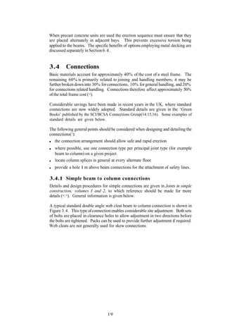 When precast concrete units are used the erection sequence must ensure that they
are placed alternately in adjacent bays. This prevents excessive torsion being
applied to the beams. The specific benefits of options employing metal decking are
discussed separately in Section 6.4.


3.4      Connections
Basic materials account for approximately 40% of the cost of a steel frame. The
remaining 60% is primarily related to joining and handling members; it may be
further broken down into 30% for connections, 10% for general handling, and 20%
for connections related handling. Connections therefore affect approximately 50%
of the total frame cost (13).

Considerable savings have been made in recent years in the UK, where standard
connections are now widely adopted. Standard details are given in the ‘Green
Books’ published by the SCI/BCSA Connections Group(14.15,16). Some examples of
standard details are given below.

The following general points should be considered when designing and detailing the
connections(’):
   the connection arrangement should allow safe and rapid erection
   where possible, use one connection type per principal joint type (for example
   beam to column) on a given project
   locate column splices in general at every alternate floor
   provide a hole 1 m above beam connections for the attachment of safety lines.

3.4.1 Simple beam to column connections
Details and design procedures for simple connections are given in Joints in simple
construction, volumes I and 2, to which reference should be made for more
details (14.15). General information is given below.

A typical standard double angle web cleat beam to column connection is shown in
Figure 3.4. This type of connection enables considerable site adjustment. Both sets
of bolts are placed in clearance holes to allow adjustment in two directions before
the bolts are tightened. Packs can be used to provide further adjustment if required.
Web cleats are not generally used for skew connections.




                                  19
 