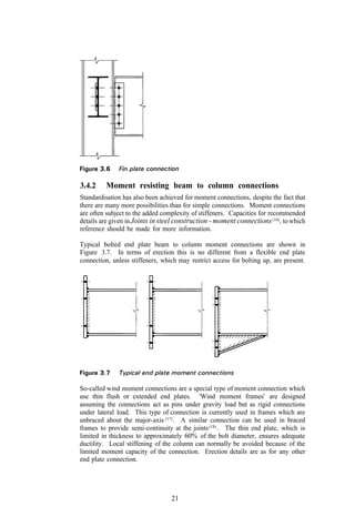 3.4.2    Moment resisting beam to column connections
Standardisation has also been achieved for moment connections, despite the fact that
there are many more possibilities than for simple connections. Moment connections
are often subject to the added complexity of stiffeners. Capacities for recommended
details are given in Joints in steel construction - moment connections (16), to which
reference should be made for more information.

Typical bolted end plate beam to column moment connections are shown in
Figure 3.7. In terms of erection this is no different from a flexible end plate
connection, unless stiffeners, which may restrict access for bolting up, are present.




So-called wind moment connections are a special type of moment connection which
use thin flush or extended end plates. 'Wind moment frames' are designed
assuming the connections act as pins under gravity load but as rigid connections
under lateral load. This type of connection is currently used in frames which are
unbraced about the major-axis (17) . A similar connection can be used in braced
frames to provide semi-continuity at the joints (18) . The thin end plate, which is
limited in thickness to approximately 60% of the bolt diameter, ensures adequate
ductility. Local stiffening of the column can normally be avoided because of the
limited moment capacity of the connection. Erection details are as for any other
end plate connection.




                                  21
 