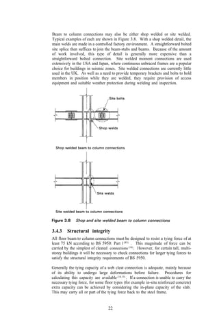 Beam to column connections may also be either shop welded or site welded.
Typical examples of each are shown in Figure 3.8. With a shop welded detail, the
main welds are made in a controlled factory environment. A straightforward bolted
site splice then suffices to join the beam-stubs and beams. Because of the amount
of work involved, this type of detail is generally more expensive than a
straightforward bolted connection. Site welded moment connections are used
extensively in the USA and Japan, where continuous unbraced frames are a popular
choice for buildings in seismic zones. Site welded connections are currently little
used in the UK. As well as a need to provide temporary brackets and bolts to hold
members in position while they are welded, they require provision of access
equipment and suitable weather protection during welding and inspection.




3.4.3    Structural integrity
All floor beam to column connections must be designed to resist a tying force of at
least 75 kN according to BS 5950: Part l (85) . This magnitude of force can be
carried by the simplest of cleated connections (14) . However, for certain tall, multi-
storey buildings it will be necessary to check connections for larger tying forces to
satisfy the structural integrity requirements of BS 5950.

Generally the tying capacity of a web cleat connection is adequate, mainly because
of its ability to undergo large deformations before failure. Procedures for
calculating this capacity are available (14,15) . If a connection is unable to carry the
necessary tying force, for some floor types (for example in-situ reinforced concrete)
extra capacity can be achieved by considering the in-plane capacity of the slab.
This may carry all or part of the tying force back to the steel frame.


                                   22
 