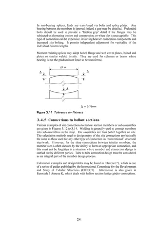 In non-bearing splices, loads are transferred via bolts and splice plates. Any
bearing between the members is ignored, indeed a gap may be detailed. Preloaded
bolts should be used to provide a ‘friction grip’ detail if the flanges may be
subjected to alternating tension and compression, or when slip is unacceptable. This
type of connection can be expensive, involving heavier connection components and
increased site bolting. It permits independent adjustment for verticality of the
individual column lengths.

Moment resisting splices may adopt bolted flange and web cover plates, bolted end
plates or similar welded details. They are used for columns or beams where
bearing is not the predominant force to be transferred.




3.4.5 Connections to hollow sections
Various examples of site connections to hollow section members or sub-assemblies
are given in Figures 3.12 to 3.14. Welding is generally used to connect members
into sub-assemblies in the shop. The assemblies are then bolted together on site.
The calculation methods used to design many of the site connections are basically
the same as those used for any other type of connection in ‘conventional’ structural
steelwork. However, for the shop connections between tubular members, the
member size is often dictated by the ability to form an appropriate connection, and
this must not be forgotten in a situation where member and connection design is
carried out by different parties. Tube to tube connection design must be considered
as an integral part of the member design process.

Calculation examples and design tables may be found in reference(19), which is one
of a series of guides published by the International Committee for the Development
and Study of Tubular Structures (CIDECT). Information is also given in
Eurocode 3 Annexe K, which deals with hollow section lattice girder connections.




                                  24
 