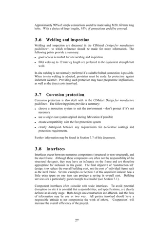 Approximately 90% of simple connections could be made using M20, 60 mm long
bolts. With a choice of three lengths, 95% of connections could be covered.


3.6       Welding and inspection
Welding and inspection are discussed in the CIMsteel Design for manufacture
guidelines (1), to which reference should be made for more information. The
following points provide a summary:
   good access is needed for site welding and inspection
   fillet welds up to 12 mm leg length are preferred to the equivalent strength butt
   weld.

In-situ welding is not normally preferred if a suitable bolted connection is possible.
When in-situ welding is adopted, provision must be made for protection against
inclement weather. Providing such protection may have programme implications,
as well as the direct costs involved.


3.7       Corrosion protection
Corrosion protection is also dealt with in the CIMsteel Design for manufacture
guidelines. The following points provide a summary:
   choose a protection system to suit the environment - don’t protect if it’s not
   necessary
   use a single coat system applied during fabrication if possible
   ensure compatibility with the fire protection system
   clearly distinguish between any requirements for decorative coatings and
   protection requirements.

Further information may be found in Section 7.7 of this document.


3.8       Interfaces
Interfaces occur between numerous components (structural or non-structural), and
the steel frame. Although these components are often not the responsibility of the
structural designer, they may have an influence on the frame and are therefore
appropriate for inclusion in this guide. The final objective of ‘construction led’
design is to reduce the overall building cost, not the cost of individual items such
as the steel frame. Several examples in Section 7 of this document indicate how a
little extra spent on one item can produce a saving in overall cost. Building
services are a particularly good example to consider (see Section 7.1).

Component interfaces often coincide with trade interfaces. To avoid potential
disruption on site it is essential that responsibilities, and specifications, are clearly
defined at an early stage. Both design and construction are affected, and the flow
of information may be one or two way. All parties involved should have a
responsible attitude to not compromise the work of others. ‘Cooperation’ will
increase the overall efficiency of the project.




                                    27
 
