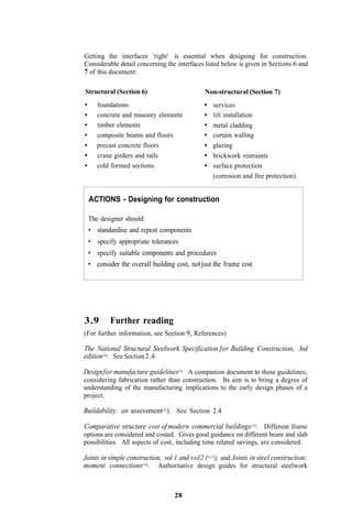 Getting the interfaces 'right' is essential when designing for construction.
Considerable detail concerning the interfaces listed below is given in Sections 6 and
7 of this document:

Structural (Section 6)                         Non-structural (Section 7)
     foundations                                  services
     concrete and masonry elements                lift installation
     timber elements                              metal cladding
     composite beams and floors                   curtain walling
     precast concrete floors                      glazing
     crane girders and rails                      brickwork restraints
     cold formed sections.                        surface protection
                                                  (corrosion and fire protection).


  ACTIONS - Designing for construction

 The designer should:
 • standardise and repeat components
 • specify appropriate tolerances
 • specify suitable components and procedures
 • consider the overall building cost, not just the frame cost




3.9       Further reading
(For further information, see Section 9, References)

The National Structural Steelwork Specification for Building Construction, 3rd
edition (6). See Section 2.4.

Design for manufacture guidelines(1). A companion document to these guidelines,
considering fabrication rather than construction. Its aim is to bring a degree of
understanding of the manufacturing implications to the early design phases of a
project.

Buildability: an assessment(3)). See Section 2.4

Comparative structure cost of modern commercial buildings(12). Different frame
options are considered and costed. Gives good guidance on different beam and slab
possibilities. All aspects of cost, including time related savings, are considered.

Joints in simple construction, vol 1 and vol2 (14,15), and Joints in steel construction:
moment connections(16). Authoritative design guides for structural steelwork


                                   28
 