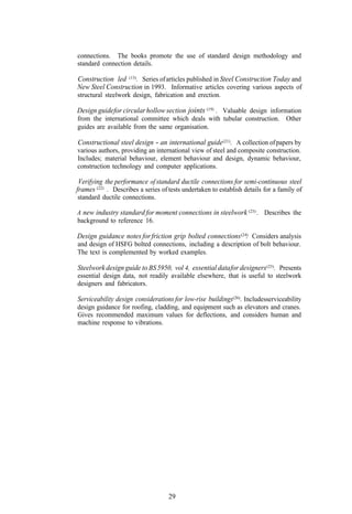connections. The books promote the use of standard design methodology and
standard connection details.

Construction led (13). Series of articles published in Steel Construction Today and
New Steel Construction in 1993. Informative articles covering various aspects of
structural steelwork design, fabrication and erection.

Design guidefor circular hollow section joints (19) . Valuable design information
from the international committee which deals with tubular construction. Other
guides are available from the same organisation.

Constructional steel design - an international guide (21) . A collection of papers by
various authors, providing an international view of steel and composite construction.
Includes; material behaviour, element behaviour and design, dynamic behaviour,
construction technology and computer applications.

 Verifying the performance of standard ductile connections for semi-continuous steel
frames (22) . Describes a series of tests undertaken to establish details for a family of
standard ductile connections.

A new industry standard for moment connections in steelwork (23) . Describes the
background to reference 16.

Design guidance notes for friction grip bolted connections (24) Considers analysis
                                                              .
and design of HSFG bolted connections, including a description of bolt behaviour.
The text is complemented by worked examples.

Steelwork design guide to BS 5950, vol 4, essential data for designers (25). Presents
essential design data, not readily available elsewhere, that is useful to steelwork
designers and fabricators.

Serviceability design considerations for low-rise buildings(26). Includesserviceability
design guidance for roofing, cladding, and equipment such as elevators and cranes.
Gives recommended maximum values for deflections, and considers human and
machine response to vibrations.




                                    29
 