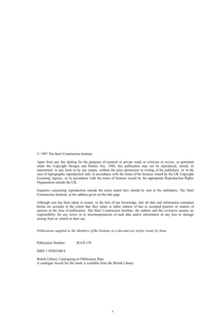 © 1997 The Steel Construction Institute

Apart from any fair dealing for the purposes of research or private study or criticism or review, as permitted
under the Copyright Designs and Patents Act, 1988, this publication may not be reproduced, stored, or
transmitted, in any form or by any means, without the prior permission in writing of the publishers, or in the
case of reprographic reproduction only in accordance with the terms of the licences issued by the UK Copyright
Licensing Agency, or in accordance with the terms of licences issued by the appropriate Reproduction Rights
Organisation outside the UK.

Enquiries concerning reproduction outside the terms stated here should be sent to the publishers, The Steel
Construction Institute, at the address given on the title page.

Although care has been taken to ensure, to the best of our knowledge, that all data and information contained
herein are accurate to the extent that they relate to either matters of fact or accepted practice or matters of
opinion at the time of publication, The Steel Construction Institute, the authors and the reviewers assume no
responsibility for any errors in or misinterpretations of such data and/or information or any loss or damage
arising from or related to their use.


Publications supplied to the Members of the Institute at a discount are not for resale by them.


Publication Number:         SCI-P-178

ISBN 1 85942 048 6

British Library Cataloguing-in-Publication Data.
A catalogue record for this book is available from the British Library.




                                                      ii
 
