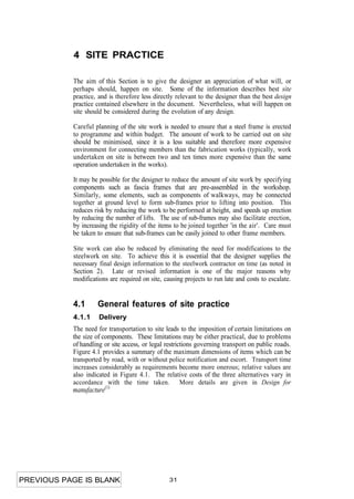 4 SITE PRACTICE

           The aim of this Section is to give the designer an appreciation of what will, or
           perhaps should, happen on site. Some of the information describes best site
           practice, and is therefore less directly relevant to the designer than the best design
           practice contained elsewhere in the document. Nevertheless, what will happen on
           site should be considered during the evolution of any design.

           Careful planning of the site work is needed to ensure that a steel frame is erected
           to programme and within budget. The amount of work to be carried out on site
           should be minimised, since it is a less suitable and therefore more expensive
           environment for connecting members than the fabrication works (typically, work
           undertaken on site is between two and ten times more expensive than the same
           operation undertaken in the works).

           It may be possible for the designer to reduce the amount of site work by specifying
           components such as fascia frames that are pre-assembled in the workshop.
           Similarly, some elements, such as components of walkways, may be connected
           together at ground level to form sub-frames prior to lifting into position. This
           reduces risk by reducing the work to be performed at height, and speeds up erection
           by reducing the number of lifts. The use of sub-frames may also facilitate erection,
           by increasing the rigidity of the items to be joined together 'in the air'. Care must
           be taken to ensure that sub-frames can be easily joined to other frame members.

           Site work can also be reduced by eliminating the need for modifications to the
           steelwork on site. To achieve this it is essential that the designer supplies the
           necessary final design information to the steelwork contractor on time (as noted in
           Section 2). Late or revised information is one of the major reasons why
           modifications are required on site, causing projects to run late and costs to escalate.


           4.1      General features of site practice
           4.1.1     Delivery
           The need for transportation to site leads to the imposition of certain limitations on
           the size of components. These limitations may be either practical, due to problems
           of handling or site access, or legal restrictions governing transport on public roads.
           Figure 4.1 provides a summary of the maximum dimensions of items which can be
           transported by road, with or without police notification and escort. Transport time
           increases considerably as requirements become more onerous; relative values are
           also indicated in Figure 4.1. The relative costs of the three alternatives vary in
           accordance with the time taken. More details are given in Design for
           manufacture(1)




PREVIOUS PAGE IS BLANK                           31
 