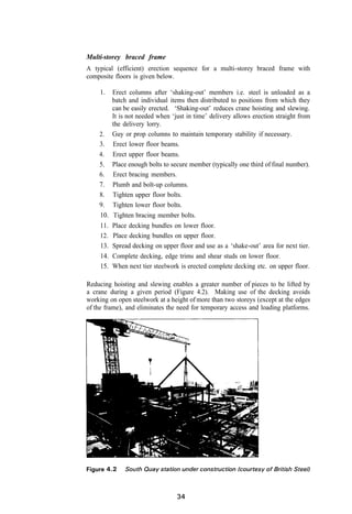 Multi-storey braced frame
A typical (efficient) erection sequence for a multi-storey braced frame with
composite floors is given below.

     1.    Erect columns after ‘shaking-out’ members i.e. steel is unloaded as a
           batch and individual items then distributed to positions from which they
           can be easily erected. ‘Shaking-out’ reduces crane hoisting and slewing.
           It is not needed when ‘just in time’ delivery allows erection straight from
           the delivery lorry.
    2.     Guy or prop columns to maintain temporary stability if necessary.
    3.     Erect lower floor beams.
    4.     Erect upper floor beams.
    5.     Place enough bolts to secure member (typically one third of final number).
    6.     Erect bracing members.
    7.     Plumb and bolt-up columns.
    8.     Tighten upper floor bolts.
    9.     Tighten lower floor bolts.
    10.     Tighten bracing member bolts.
    11.    Place decking bundles on lower floor.
     12.   Place decking bundles on upper floor.
     13.   Spread decking on upper floor and use as a ‘shake-out’ area for next tier.
     14.   Complete decking, edge trims and shear studs on lower floor.
     15.   When next tier steelwork is erected complete decking etc. on upper floor.

Reducing hoisting and slewing enables a greater number of pieces to be lifted by
a crane during a given period (Figure 4.2). Making use of the decking avoids
working on open steelwork at a height of more than two storeys (except at the edges
of the frame), and eliminates the need for temporary access and loading platforms.
 
