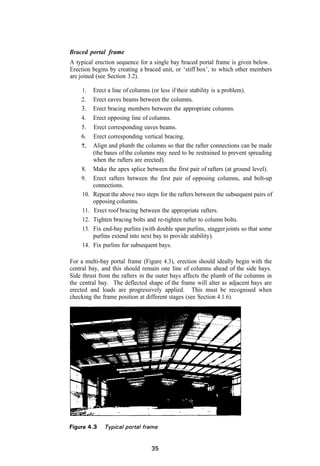 Braced portal frame
A typical erection sequence for a single bay braced portal frame is given below.
Erection begins by creating a braced unit, or ‘stiff box’, to which other members
are joined (see Section 3.2).

     1.    Erect a line of columns (or less if their stability is a problem).
    2.     Erect eaves beams between the columns.
    3.     Erect bracing members between the appropriate columns.
    4.     Erect opposing line of columns.
    5.     Erect corresponding eaves beams.
    6.     Erect corresponding vertical bracing.
    7.     Align and plumb the columns so that the rafter connections can be made
           (the bases of the columns may need to be restrained to prevent spreading
           when the rafters are erected).
    8.     Make the apex splice between the first pair of rafters (at ground level).
    9.     Erect rafters between the first pair of opposing columns, and bolt-up
           connections.
     10.   Repeat the above two steps for the rafters between the subsequent pairs of
           opposing columns.
     11.   Erect roof bracing between the appropriate rafters.
     12.   Tighten bracing bolts and re-tighten rafter to column bolts.
     13.   Fix end-bay purlins (with double span purlins, stagger joints so that some
           purlins extend into next bay to provide stability).
     14.   Fix purlins for subsequent bays.

For a multi-bay portal frame (Figure 4.3), erection should ideally begin with the
central bay, and this should remain one line of columns ahead of the side bays.
Side thrust from the rafters in the outer bays affects the plumb of the columns in
the central bay. The deflected shape of the frame will alter as adjacent bays are
erected and loads are progressively applied. This must be recognised when
checking the frame position at different stages (see Section 4.1.6).
 