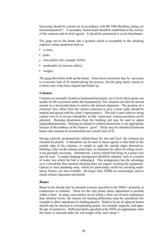 Surveying should be carried out in accordance with BS 5964 Building setting out
and measurement(86). A secondary ‘bench-mark should be established in the vicinity
of the columns and its level agreed. It should be positioned to avoid disturbance.

The gang moves the frame into a position which is acceptable to the checking
engineer, using equipment such as:
   a crane
   jacks
   wire pullers (for example Tirfor)
   turnbuckles (to tension cables)
   wedges.

The gang then firmly bolts up the frame. Some local corrections may be necessary
to overcome lack of fit created during the process, but the gang rarely returns to
a frame once it has been aligned and bolted up.

Columns
Columns are normally located on laminated steel packs set to level (these packs can
usually be left in position under the baseplate)(@. The columns can then be moved
around on a horizontal plane to achieve the desired alignment. The position of a
reference line, offset from the column centerline to give a clear sight, should be
marked and agreed with the client’s representative. This line is used either to string
a piano wire or to set-up a theodolite, so that ‘transverse’ column positions can be
adjusted. Running dimensions from the building end may be used to adjust
longitudinal positions. Relying on column to column dimensions is not appropriate
because of the tendency of the frame to ‘grow’. Packs may be introduced between
beams and columns to accommodate any (small) lack of fit.

Having correctly positioned the column bases for line and level, the columns are
checked for plumb. A theodolite can be used to check against a ruler held on the
outside edge of the columns, or simply to sight the outside edges themselves.
Holding a ruler on the column centre lines, to eliminate the effect of rolling errors,
is not generally necessary. Alternatively, a heavy plumb bob hung on a piano wire
may be used. A simple damping arrangement should be adopted, such as a bucket
of water into which the bob is submerged. This arrangement has the advantage
over a theodolite that repeated checking does not require resetting the equipment.
Optical or laser plumbing units, which are particularly useful for checking multi-
storey frames, are also available. On larger sites, EDMs are increasingly used to
check column alignment and plumb.

Beams
Beam levels should only be checked at points specified in the NSSS - primarily at
connections to columns. These are the only points where adjustment is possible
within a floor. In many cases relative levels within a floor are of more importance
than absolute levels; the reasons for limiting deflections must be considered (for
example to allow attachment of cladding panels). Relative levels of adjacent beams
should only be checked at corresponding points, for example supports, mid-span,
the tips of cantilevers. Deflection limits specified in the NSSS are appropriate when
the frame is checked under the self weight of the steel alone(10).




                                  38
 