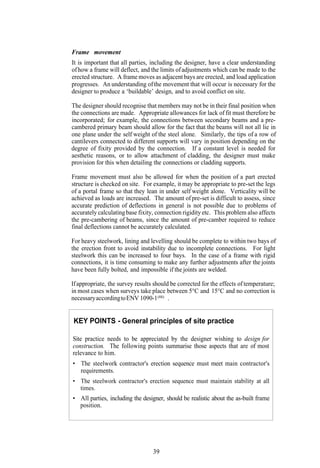 Frame movement
It is important that all parties, including the designer, have a clear understanding
of how a frame will deflect, and the limits of adjustments which can be made to the
erected structure. A frame moves as adjacent bays are erected, and load application
progresses. An understanding of the movement that will occur is necessary for the
designer to produce a ‘buildable’ design, and to avoid conflict on site.

The designer should recognise that members may not be in their final position when
the connections are made. Appropriate allowances for lack of fit must therefore be
incorporated; for example, the connections between secondary beams and a pre-
cambered primary beam should allow for the fact that the beams will not all lie in
one plane under the self weight of the steel alone. Similarly, the tips of a row of
cantilevers connected to different supports will vary in position depending on the
degree of fixity provided by the connection. If a constant level is needed for
aesthetic reasons, or to allow attachment of cladding, the designer must make
provision for this when detailing the connections or cladding supports.

Frame movement must also be allowed for when the position of a part erected
structure is checked on site. For example, it may be appropriate to pre-set the legs
of a portal frame so that they lean in under self weight alone. Verticality will be
achieved as loads are increased. The amount of pre-set is difficult to assess, since
accurate prediction of deflections in general is not possible due to problems of
accurately calculating base fixity, connection rigidity etc. This problem also affects
the pre-cambering of beams, since the amount of pre-camber required to reduce
final deflections cannot be accurately calculated.

For heavy steelwork, lining and levelling should be complete to within two bays of
the erection front to avoid instability due to incomplete connections. For light
steelwork this can be increased to four bays. In the case of a frame with rigid
connections, it is time consuming to make any further adjustments after the joints
have been fully bolted, and impossible if the joints are welded.

If appropriate, the survey results should be corrected for the effects of temperature;
in most cases when surveys take place between 5°C and 15°C and no correction is
necessary according to ENV 1090-1 (88) .


KEY POINTS - General principles of site practice

Site practice needs to be appreciated by the designer wishing to design for
construction. The following points summarise those aspects that are of most
relevance to him.
• The steelwork contractor's erection sequence must meet main contractor's
  requirements.
• The steelwork contractor's erection sequence must maintain stability at all
  times.
• All parties, including the designer, should be realistic about the as-built frame
  position.




                                  39
 