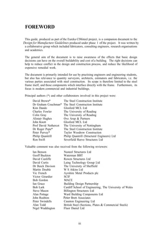 FOREWORD

 This guide, produced as part of the Eureka CIMsteel project, is a companion document to the
Design for Manufacture Guidelines produced under phase 1 of the project. It was written by
 a collaborative group which included fabricators, consulting engineers, research organisations
 and academics.

 The general aim of the document is to raise awareness of the effects that basic design
 decisions can have on the overall buildability and cost of a building. The right decisions can
 help to reduce conflict in the design and construction process, and reduce the likelihood of
 expensive remedial work.

 The document is primarily intended for use by practising engineers and engineering students,
 but also has relevance to quantity surveyors, architects, estimators and fabricators, i.e. the
 various parties associated with steel construction. Its scope is therefore limited to the steel
 frame itself, and those components which interface directly with the frame. Furthermore, its
 focus is modern commercial and industrial buildings.

 Principal authors (*) and other collaborators involved in this project were:
       David Brown*              The Steel Construction Institute
       Dr Graham Couchman*       The Steel Construction Institute
       Kim Dando                 Glosford MCL Ltd
       Charles Fowler            The University of Reading
       Colin Gray                The University of Reading
       Alistair Hughes           Ove Arup & Partners
       John Knott                Glosford MCL Ltd
       Prof David Nethercot      The University of Nottingham
       Dr Roger Pope*            The Steel Construction Institute
       Peter Purvey*             Taylor Woodrow Construction
       Philip Quantrill          Philip Quantrill (Structural Engineers) Ltd
       Ron Swift                 Severfield Reeve Structures Ltd

 Valuable comment was also received from the following reviewers:
       Ian Benson                Nusteel Structures Ltd
       Geoff Buckton             Waterman BBT
       David Cunliffe            Rowen Structures Ltd
       David Curtis              Laing Technology Group Ltd
       Dr Buick Davison          The University of Sheffield
       Martin Double             W S Atkins Ltd
       Vic French                Ayrshire Metal Products plc
       Victor Girardier          SCIF
       Bob Gordon                MACE
       Ian Grace                 Building Design Partnership
       Bob Lark                  Cardiff School of Engineering, The University of Wales
       Steve Mason               Billington Structures Ltd
       Alan Pottage              Ward Building Components Ltd
       John Rushton              Peter Brett Associates
       Peter Swindells           Caunton Engineering Ltd
       Alan Todd                 British Steel (Sections, Plates & Commercial Steels)
       Nigel Waddington          Fluor Daniel Ltd



                                              iii
 