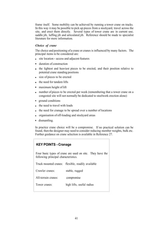 frame itself. Some mobility can be achieved by running a tower crane on tracks.
In this way it may be possible to pick up pieces from a stockyard, travel across the
site, and erect them directly. Several types of tower crane are in current use;
saddle jib, luffing jib and articulated jib. Reference should be made to specialist
literature for more information.

Choice of crane
The choice and positioning of a crane or cranes is influenced by many factors. The
principal items to be considered are:
   site location - access and adjacent features
   duration of construction
   the lightest and heaviest pieces to be erected, and their position relative to
   potential crane standing positions
   size of pieces to be erected
   the need for tandem lifts
   maximum height of lift
   number of pieces to be erected per week (remembering that a tower crane on a
   congested site will not normally be dedicated to steelwork erection alone)
  ground conditions
   the need to travel with loads
   the need for cranage to be spread over a number of locations
   organisation of off-loading and stockyard areas
  dismantling.

In practice crane choice will be a compromise. If no practical solution can be
found, then the designer may need to consider reducing member weights, bulk etc.
Further guidance on crane selection is available in Reference 27.


KEY POINTS - Cranage

Four basic types of crane are used on site. They have the
following principal characteristics.

Truck mounted cranes: flexible, readily available

Crawler cranes:           stable, rugged

All-terrain cranes:       compromise

Tower cranes:             high lifts, useful radius




                                   41
 