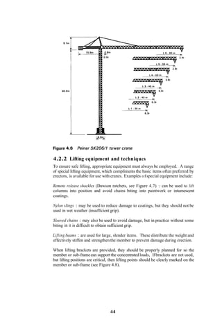 4.2.2 Lifting equipment and techniques
To ensure safe lifting, appropriate equipment must always be employed. A range
of special lifting equipment, which compliments the basic items often preferred by
erectors, is available for use with cranes. Examples o f special equipment include:

Remote release shackles (Dawson ratchets, see Figure 4.7) : can be used to lift
columns into position and avoid chains biting into paintwork or intumescent
coatings.

Nylon slings : may be used to reduce damage to coatings, but they should not be
used in wet weather (insufficient grip).

Sleeved chains : may also be used to avoid damage, but in practice without some
biting in it is difficult to obtain sufficient grip.

Lifting beams : are used for large, slender items. These distribute the weight and
effectively stiffen and strengthen the member to prevent damage during erection.

When lifting brackets are provided, they should be properly planned for so the
member or sub-frame can support the concentrated loads, If brackets are not used,
but lifting positions are critical, then lifting points should be clearly marked on the
member or sub-frame (see Figure 4.8).




                                   44
 