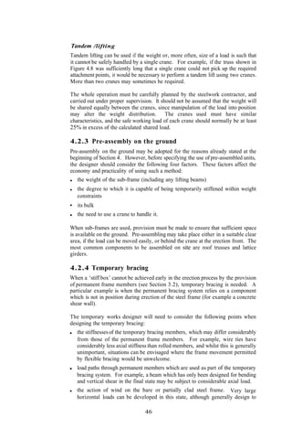 Tandem /lifting
Tandem lifting can be used if the weight or, more often, size of a load is such that
it cannot be safely handled by a single crane. For example, if the truss shown in
Figure 4.8 was sufficiently long that a single crane could not pick up the required
attachment points, it would be necessary to perform a tandem lift using two cranes.
More than two cranes may sometimes be required.

The whole operation must be carefully planned by the steelwork contractor, and
carried out under proper supervision. It should not be assumed that the weight will
be shared equally between the cranes, since manipulation of the load into position
may alter the weight distribution. The cranes used must have similar
characteristics, and the safe working load of each crane should normally be at least
25% in excess of the calculated shared load.

4.2.3 Pre-assembly on the ground
Pre-assembly on the ground may be adopted for the reasons already stated at the
beginning of Section 4. However, before specifying the use of pre-assembled units,
the designer should consider the following four factors. These factors affect the
economy and practicality of using such a method:
   the weight of the sub-frame (including any lifting beams)
   the degree to which it is capable of being temporarily stiffened within weight
   constraints
   its bulk
   the need to use a crane to handle it.

When sub-frames are used, provision must be made to ensure that sufficient space
is available on the ground. Pre-assembling may take place either in a suitable clear
area, if the load can be moved easily, or behind the crane at the erection front. The
most common components to be assembled on site are roof trusses and lattice
girders.

4.2.4 Temporary bracing
When a ‘stiff box’ cannot be achieved early in the erection process by the provision
of permanent frame members (see Section 3.2), temporary bracing is needed. A
particular example is when the permanent bracing system relies on a component
which is not in position during erection of the steel frame (for example a concrete
shear wall).

The temporary works designer will need to consider the following points when
designing the temporary bracing:
   the stiffnesses of the temporary bracing members, which may differ considerably
   from those of the permanent frame members. For example, wire ties have
   considerably less axial stiffness than rolled members, and whilst this is generally
   unimportant, situations can be envisaged where the frame movement permitted
   by flexible bracing would be unwelcome.
   load paths through permanent members which are used as part of the temporary
   bracing system. For example, a beam which has only been designed for bending
   and vertical shear in the final state may be subject to considerable axial load.
   the action of wind on the bare or partially clad steel frame. Very large
   horizontal loads can be developed in this state, although generally design to

                                  46
 