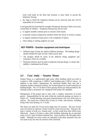 resist wind loads on the final clad structure is more likely to govern the
   temporary bracing.
   the stage at which the temporary bracing can be removed (and who will be
   responsible for its removal).

It will generally be found that the strength of temporary bracing is likely to be more
critical than its stiffness. Temporary bracing may also be used:
   to support unstable columns prior to erection of the beams
   to laterally restrain compression members before the floors or roof are in place
   to support continuous beams prior to the completion of splices
   when sliding or rotating supports are used.


 KEY POINTS - Erection equipment and techniques
• Different types of crane are suited to different situations. The building design
  should consider the type of crane which can be used.
• The designer should be aware of the different lifting equipment and
  techniques which are available.
• Particular attention must be paid to temporary bracing design, to ensure that
  stability is maintained at all times.




4.3       Case study        - Senator House
Senator House is a sophisticated eight storey office building which was built in
London in 1990, comprising a 13400 m2 main building and a 1200 m2 annexe. In
addition to the client’s requirements for maximum lettable floor area and a
minimum number of internal columns, the location placed an overall restriction on
building height. The 3.55 m floor to floor spacing which was made possible by the
framing system is extremely low compared with normal UK standards.

Management of the project had to cope with a complex interaction of several
parties. Responsibilities for the tasks within the steelwork package are shown in
Figure 4.9. Careful planning and good communications were two of the keys to
success. The result was a lead-in time of only six weeks, and erection, including
fixing of the steel decking, in 15 weeks.

The frame was split into 24 two-storey-high zones for erection. The size of each
zone was chosen to represent 10 days work for a team of seven men. This gave the
team a volume of work on a ‘human scale’, so they could focus their efforts more
effectively. Figure 4.10 shows a plan of the building indicating the six principal
zones (A to F), each of which contained four zones to achieve the full eight storey
height. Although two tower cranes are indicated in this plan, generally only one
was used at any one time for erection of the steelwork.




                                  47
 