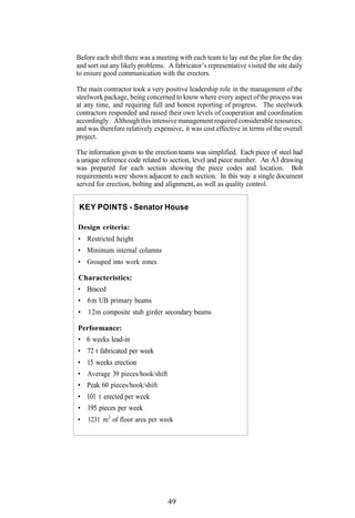 Before each shift there was a meeting with each team to lay out the plan for the day
and sort out any likely problems. A fabricator’s representative visited the site daily
to ensure good communication with the erectors.

The main contractor took a very positive leadership role in the management of the
steelwork package, being concerned to know where every aspect of the process was
at any time, and requiring full and honest reporting of progress. The steelwork
contractors responded and raised their own levels of cooperation and coordination
accordingly. Although this intensive management required considerable resources,
and was therefore relatively expensive, it was cost effective in terms of the overall
project.

The information given to the erection teams was simplified. Each piece of steel had
a unique reference code related to section, level and piece number. An A3 drawing
was prepared for each section showing the piece codes and location. Bolt
requirements were shown adjacent to each section. In this way a single document
served for erection, bolting and alignment, as well as quality control.


 KEY POINTS - Senator House

Design criteria:
• Restricted height
• Minimum internal columns
• Grouped into work zones

Characteristics:
• Braced
• 6 m UB primary beams
•   12m composite stub girder secondary beams

Performance:
• 6 weeks lead-in
• 72 t fabricated per week
• 15 weeks erection
• Average 39 pieces/hook/shift
• Peak 60 pieces/hook/shift
• 101 t erected per week
• 195 pieces per week
•   1231 m2 of floor area per week




                                  49
 