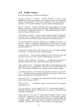 4.4       Further reading
(For further information, see Section 9, References)

Structural steelwork - erection(29)      Written primarily in order to give
undergraduates and young engineers and managers entering the construction
industry an introduction to the world of construction, and steel erection in
particular. Covers erection techniques, site safety, plant and equipment used.

Erector's manual(30). A pocket sized book which gives guidance on safe and
efficient site procedures, amongst many other things. Detailed information is given
for supervisors, charge hands, erectors, etc. Written and presented in a form to
serve as a frequent reference on site.

Steel designers ' manual(31). Extensive contents includes 44 pages in Chapter 33
covering erection. Subjects covered include method statements, programmes,
cranes, the use of sub-assemblies, safety, site practice and special structures.

The National Structural Steelwork Specification for Building Construction, 3rd
edition(6). Presents workmanship requirements for the accuracy of erected
steelwork. These are reproduced in Section 8 of this document. See also Further
Reading in Section 2.4.

Commentary on the third edition of the national steelwork specification for Building
Construction(10). The title of this book is self-explanatory.

Construction led (13). Series of articles published in Steel Construction Today and
New Steel Construction in 1993. See also Further Reading in Section 2.4.

Steelwork erection (guidance for designers)(32). An eight page booklet giving a
qualitative introduction to issues associated with the erection of steelwork.

Crane stability on site (33). The purpose of this guide is to bring together the main
points which need to be considered to ensure that a crane remains stable at all
times. Its main focus is stability in use. Includes check lists and case studies.

A systematic approach to the selection of an appropriate crane for a construction
site (27). This paper presents a systematic approach for selecting a suitable crane,
based on the experience and knowledge of experts.

Selection of cranes(34). A two page article which discusses various crane types and
on-site criteria for crane selection.

Where hire '96(35).      A contractors' guide to plant and tool hire companies
throughout the U.K.

New steel work way - the way ahead for the U.K. steel construction industry (36).
Highlights differences between Japanese and U.K. practice, including erection
techniques and equipment.

Design guide for wind loads on unclad framed building structures during
construction. Supplement 3 to the designer's guide to wind loading of building
structures (37). During construction there is little self weight to counteract uplift, and
the guide provides a quick and realistic assessment of wind forces in these
conditions. It supports CP3: Chapter V: Part 2 (which is being superseded).

                                    50
 