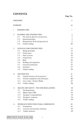 CONTENTS
                                                    Page No.
                                                           ...
     FOREWORD                                             Ill


     SUMMARY                                              vii

     1   INTRODUCTION                                      1

     2   PLANNING FOR CONSTRUCTION                        3
         2.1  The need to plan for construction           3
         2.2  General principles                          3
         2.3   Management of the design process           5
         2.4  Further reading                            10

     3   DESIGNING FOR CONSTRUCTION                      13
         3.1   Design principles                         13
         3.2   Frame types                               14
         3.3   Floor systems                             16
         3 . 4 Connections                               19
         3.5   Bolts                                     26
         3.6   Welding and inspection                    27
         3.7   Corrosion protection                      27
         3.8   Interfaces                                27
         3.9   Further reading                           28

     4   SITE PRACTICE                                    31
         4.1    General features of site practice         31
         4.2    Erection equipment and techniques         40
         4.3    Case study - Senator House                47
         4.4    Further reading                           50

     5   HEALTH AND SAFETY - THE CDM REGULATIONS          53
         5.1  The Regulations                             53
         5.2  Duties under CDM                            53
         5.3  Designer's responsibilities                 54
         5.4  Designer's response                         56
         5.5  Further reading                             59

     6   INTERFACES WITH STRUCTURAL COMPONENTS            61
         6.1   Foundations                                61
         6.2   Concrete and masonry elements              65
         6.3   Timber elements                            69


PREVIOUS PAGE IS BLANK                  V
 
